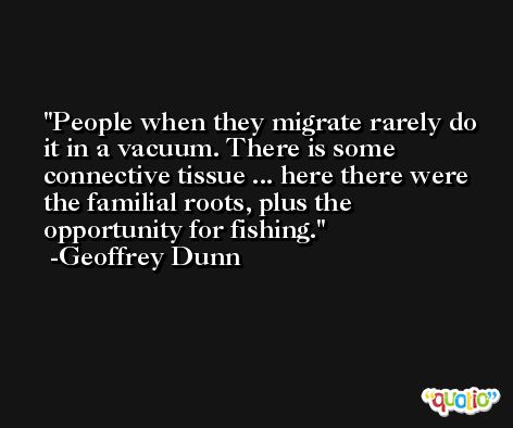 People when they migrate rarely do it in a vacuum. There is some connective tissue ... here there were the familial roots, plus the opportunity for fishing. -Geoffrey Dunn