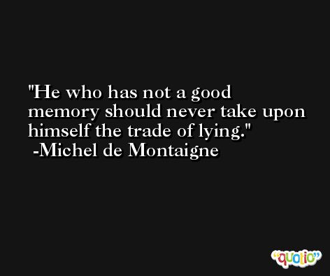 He who has not a good memory should never take upon himself the trade of lying. -Michel de Montaigne