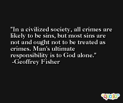 In a civilized society, all crimes are likely to be sins, but most sins are not and ought not to be treated as crimes. Man's ultimate responsibility is to God alone. -Geoffrey Fisher