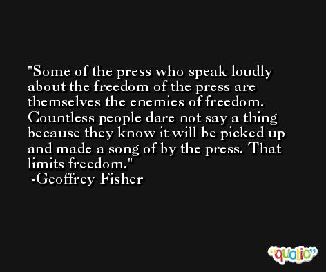 Some of the press who speak loudly about the freedom of the press are themselves the enemies of freedom. Countless people dare not say a thing because they know it will be picked up and made a song of by the press. That limits freedom. -Geoffrey Fisher