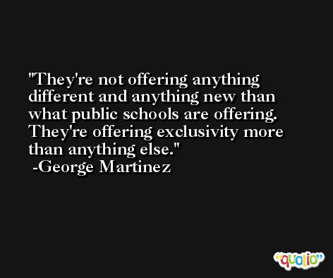 They're not offering anything different and anything new than what public schools are offering. They're offering exclusivity more than anything else. -George Martinez