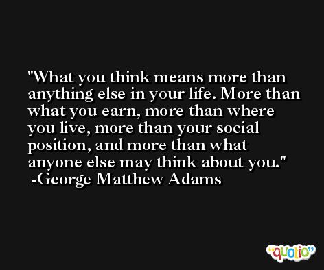 What you think means more than anything else in your life. More than what you earn, more than where you live, more than your social position, and more than what anyone else may think about you. -George Matthew Adams