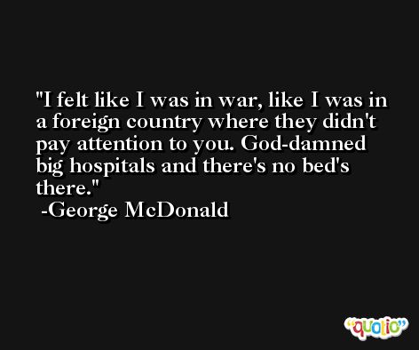 I felt like I was in war, like I was in a foreign country where they didn't pay attention to you. God-damned big hospitals and there's no bed's there. -George McDonald