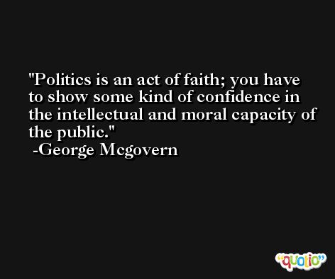 Politics is an act of faith; you have to show some kind of confidence in the intellectual and moral capacity of the public. -George Mcgovern