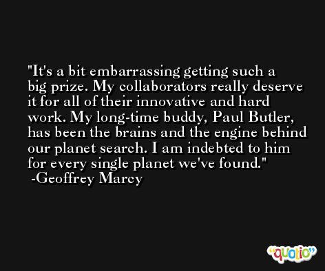 It's a bit embarrassing getting such a big prize. My collaborators really deserve it for all of their innovative and hard work. My long-time buddy, Paul Butler, has been the brains and the engine behind our planet search. I am indebted to him for every single planet we've found. -Geoffrey Marcy