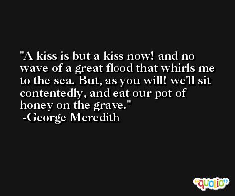 A kiss is but a kiss now! and no wave of a great flood that whirls me to the sea. But, as you will! we'll sit contentedly, and eat our pot of honey on the grave. -George Meredith