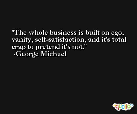The whole business is built on ego, vanity, self-satisfaction, and it's total crap to pretend it's not. -George Michael