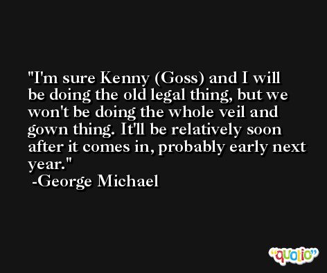 I'm sure Kenny (Goss) and I will be doing the old legal thing, but we won't be doing the whole veil and gown thing. It'll be relatively soon after it comes in, probably early next year. -George Michael