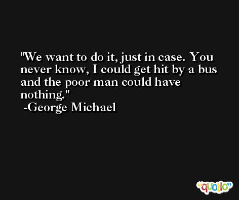 We want to do it, just in case. You never know, I could get hit by a bus and the poor man could have nothing. -George Michael