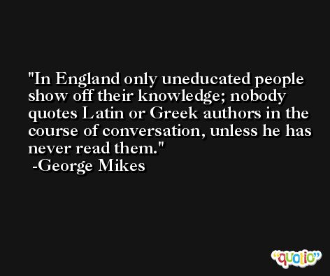 In England only uneducated people show off their knowledge; nobody quotes Latin or Greek authors in the course of conversation, unless he has never read them. -George Mikes