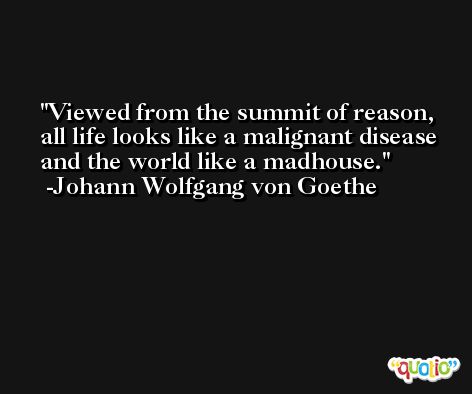 Viewed from the summit of reason, all life looks like a malignant disease and the world like a madhouse. -Johann Wolfgang von Goethe