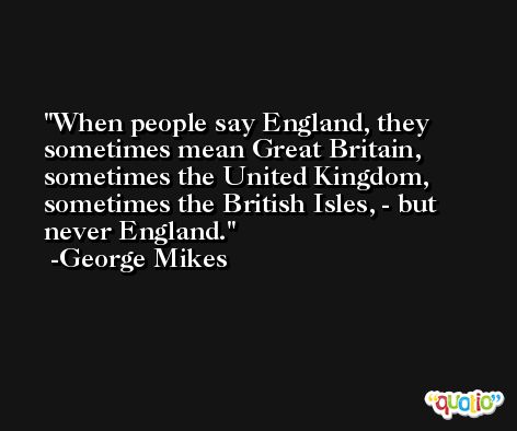 When people say England, they sometimes mean Great Britain, sometimes the United Kingdom, sometimes the British Isles, - but never England. -George Mikes