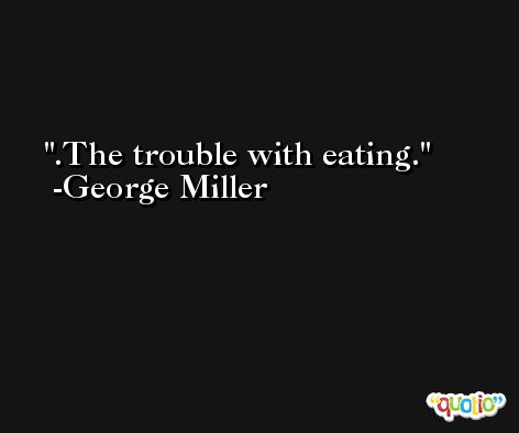 .The trouble with eating. -George Miller