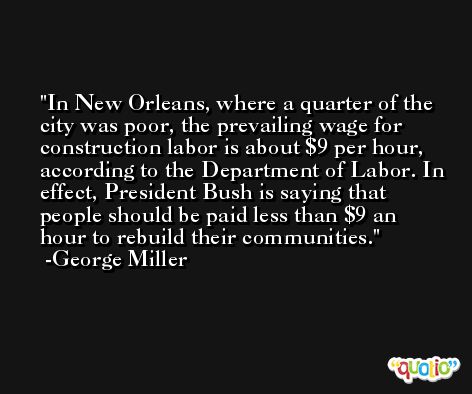 In New Orleans, where a quarter of the city was poor, the prevailing wage for construction labor is about $9 per hour, according to the Department of Labor. In effect, President Bush is saying that people should be paid less than $9 an hour to rebuild their communities. -George Miller