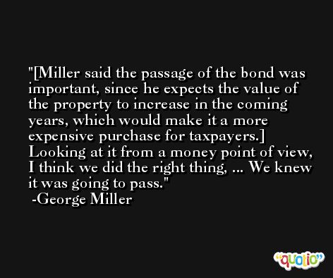 [Miller said the passage of the bond was important, since he expects the value of the property to increase in the coming years, which would make it a more expensive purchase for taxpayers.] Looking at it from a money point of view, I think we did the right thing, ... We knew it was going to pass. -George Miller