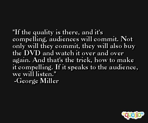 If the quality is there, and it's compelling, audiences will commit. Not only will they commit, they will also buy the DVD and watch it over and over again. And that's the trick, how to make it compelling. If it speaks to the audience, we will listen. -George Miller