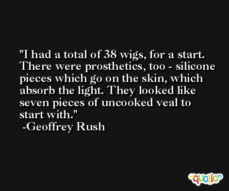 I had a total of 38 wigs, for a start. There were prosthetics, too - silicone pieces which go on the skin, which absorb the light. They looked like seven pieces of uncooked veal to start with. -Geoffrey Rush