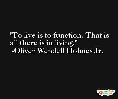 To live is to function. That is all there is in living. -Oliver Wendell Holmes Jr.