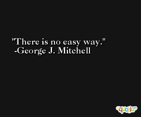 There is no easy way. -George J. Mitchell