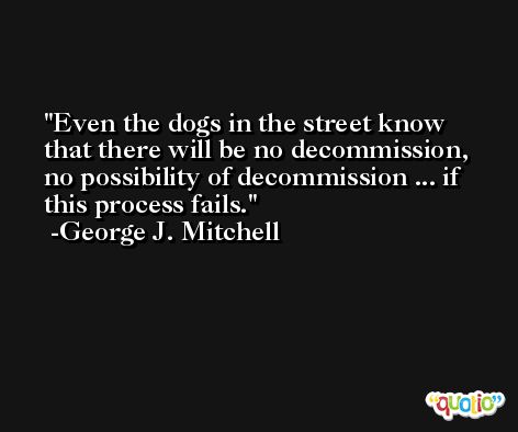 Even the dogs in the street know that there will be no decommission, no possibility of decommission ... if this process fails. -George J. Mitchell
