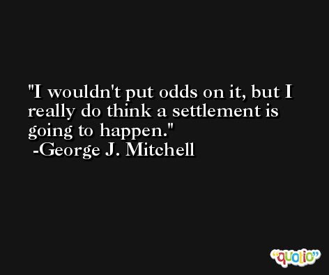 I wouldn't put odds on it, but I really do think a settlement is going to happen. -George J. Mitchell