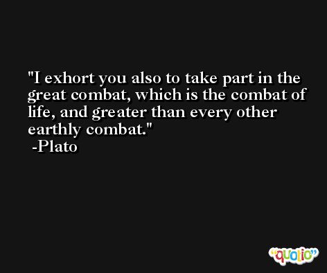 I exhort you also to take part in the great combat, which is the combat of life, and greater than every other earthly combat. -Plato