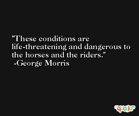 These conditions are life-threatening and dangerous to the horses and the riders. -George Morris