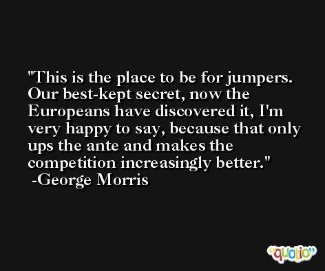 This is the place to be for jumpers. Our best-kept secret, now the Europeans have discovered it, I'm very happy to say, because that only ups the ante and makes the competition increasingly better. -George Morris