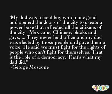 My dad was a local boy who made good and opened the doors of the city to create a power base that reflected all the citizens of the city - Mexicans, Chinese, blacks and gays, ... They never held office and my dad was elected by those people and gave them a voice. He said we must fight for the rights of people who can't fight for themselves. That is the role of a democracy. That's what my dad did.  -George Moscone