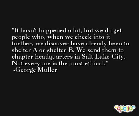 It hasn't happened a lot, but we do get people who, when we check into it further, we discover have already been to shelter A or shelter B. We send them to chapter headquarters in Salt Lake City. Not everyone is the most ethical. -George Muller