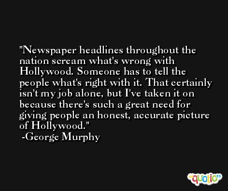 Newspaper headlines throughout the nation scream what's wrong with Hollywood. Someone has to tell the people what's right with it. That certainly isn't my job alone, but I've taken it on because there's such a great need for giving people an honest, accurate picture of Hollywood. -George Murphy