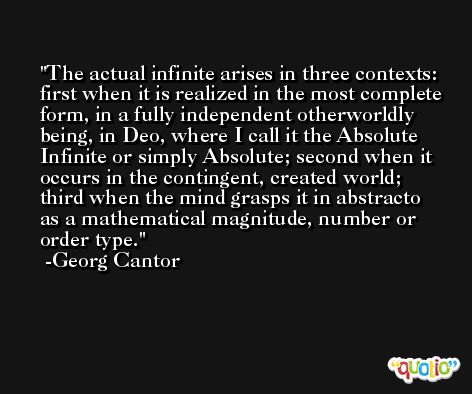 The actual infinite arises in three contexts: first when it is realized in the most complete form, in a fully independent otherworldly being, in Deo, where I call it the Absolute Infinite or simply Absolute; second when it occurs in the contingent, created world; third when the mind grasps it in abstracto as a mathematical magnitude, number or order type. -Georg Cantor