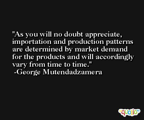 As you will no doubt appreciate, importation and production patterns are determined by market demand for the products and will accordingly vary from time to time. -George Mutendadzamera