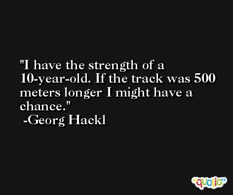 I have the strength of a 10-year-old. If the track was 500 meters longer I might have a chance. -Georg Hackl