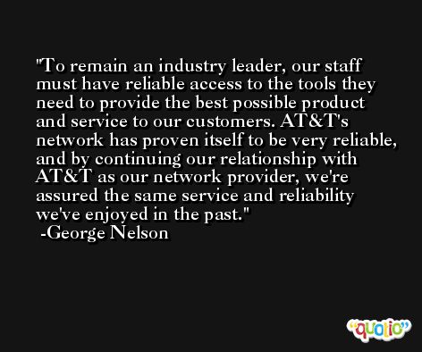 To remain an industry leader, our staff must have reliable access to the tools they need to provide the best possible product and service to our customers. AT&T's network has proven itself to be very reliable, and by continuing our relationship with AT&T as our network provider, we're assured the same service and reliability we've enjoyed in the past. -George Nelson