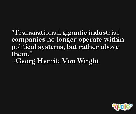 Transnational, gigantic industrial companies no longer operate within political systems, but rather above them. -Georg Henrik Von Wright