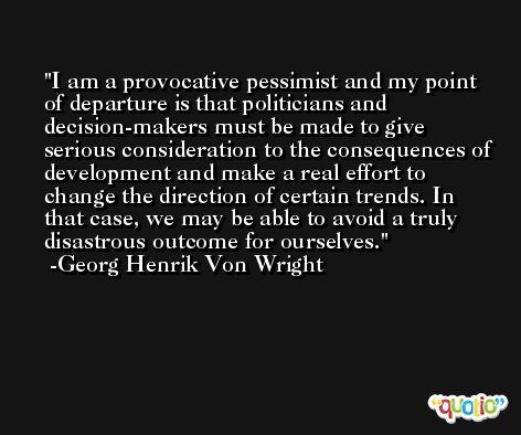 I am a provocative pessimist and my point of departure is that politicians and decision-makers must be made to give serious consideration to the consequences of development and make a real effort to change the direction of certain trends. In that case, we may be able to avoid a truly disastrous outcome for ourselves. -Georg Henrik Von Wright