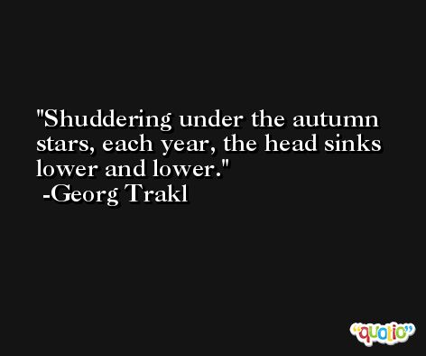 Shuddering under the autumn stars, each year, the head sinks lower and lower. -Georg Trakl