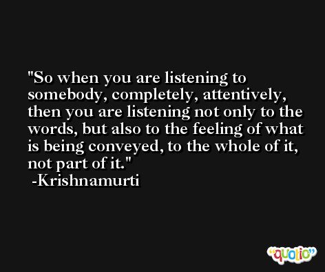 So when you are listening to somebody, completely, attentively, then you are listening not only to the words, but also to the feeling of what is being conveyed, to the whole of it, not part of it. -Krishnamurti