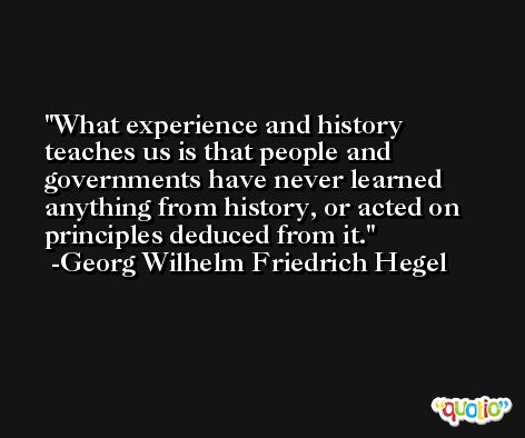 What experience and history teaches us is that people and governments have never learned anything from history, or acted on principles deduced from it. -Georg Wilhelm Friedrich Hegel
