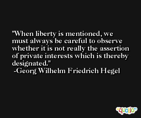 When liberty is mentioned, we must always be careful to observe whether it is not really the assertion of private interests which is thereby designated. -Georg Wilhelm Friedrich Hegel