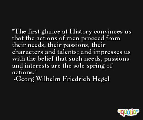 The first glance at History convinces us that the actions of men proceed from their needs, their passions, their characters and talents; and impresses us with the belief that such needs, passions and interests are the sole spring of actions. -Georg Wilhelm Friedrich Hegel