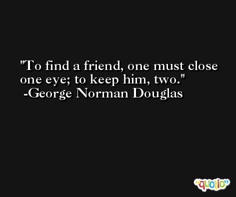 To find a friend, one must close one eye; to keep him, two. -George Norman Douglas