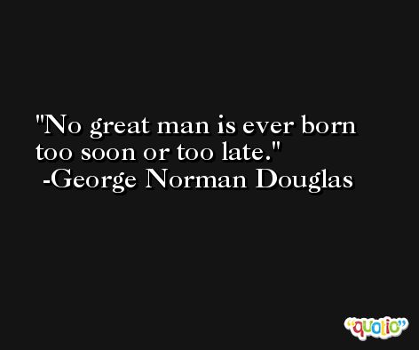 No great man is ever born too soon or too late. -George Norman Douglas