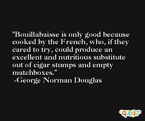 Bouillabaisse is only good because cooked by the French, who, if they cared to try, could produce an excellent and nutritious substitute out of cigar stumps and empty matchboxes. -George Norman Douglas