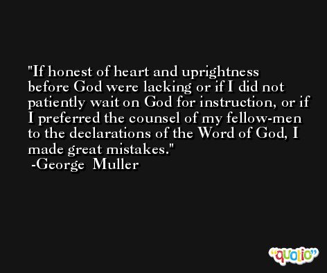 If honest of heart and uprightness before God were lacking or if I did not patiently wait on God for instruction, or if I preferred the counsel of my fellow-men to the declarations of the Word of God, I made great mistakes. -George  Muller