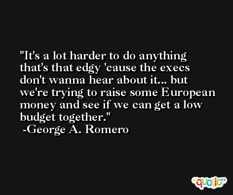 It's a lot harder to do anything that's that edgy 'cause the execs don't wanna hear about it... but we're trying to raise some European money and see if we can get a low budget together. -George A. Romero