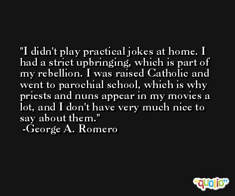 I didn't play practical jokes at home. I had a strict upbringing, which is part of my rebellion. I was raised Catholic and went to parochial school, which is why priests and nuns appear in my movies a lot, and I don't have very much nice to say about them. -George A. Romero