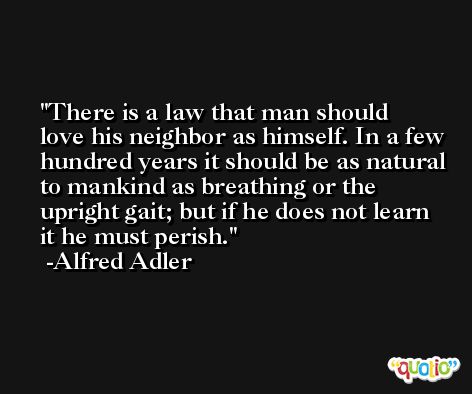 There is a law that man should love his neighbor as himself. In a few hundred years it should be as natural to mankind as breathing or the upright gait; but if he does not learn it he must perish. -Alfred Adler