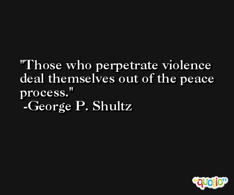 Those who perpetrate violence deal themselves out of the peace process. -George P. Shultz